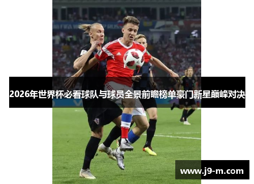 2026年世界杯必看球队与球员全景前瞻榜单豪门新星巅峰对决