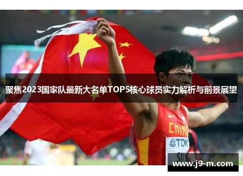 聚焦2023国家队最新大名单TOP5核心球员实力解析与前景展望