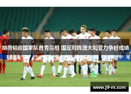 胡荷韬迎国家队首秀亮相 国足对阵澳大利亚力争好成绩 胡荷韬迎国家队首秀亮相 国足对阵澳大利亚力争好成绩