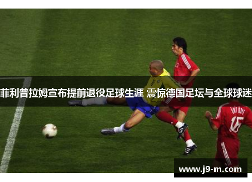 菲利普拉姆宣布提前退役足球生涯 震惊德国足坛与全球球迷