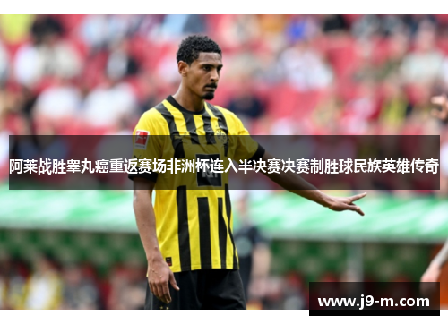 阿莱战胜睾丸癌重返赛场非洲杯连入半决赛决赛制胜球民族英雄传奇