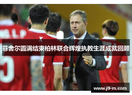 菲舍尔圆满结束柏林联合辉煌执教生涯成就回顾 菲舍尔圆满结束柏林联合辉煌执教生涯成就回顾