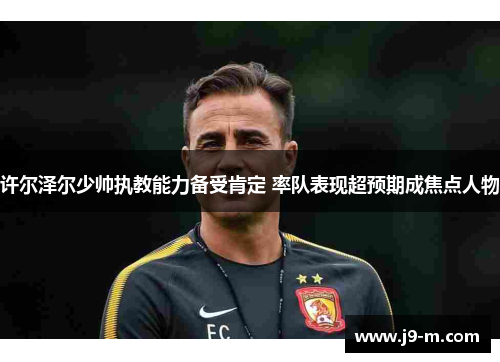 许尔泽尔少帅执教能力备受肯定 率队表现超预期成焦点人物